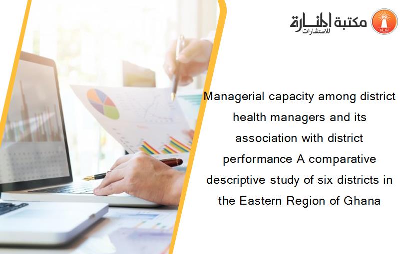 Managerial capacity among district health managers and its association with district performance A comparative descriptive study of six districts in the Eastern Region of Ghana