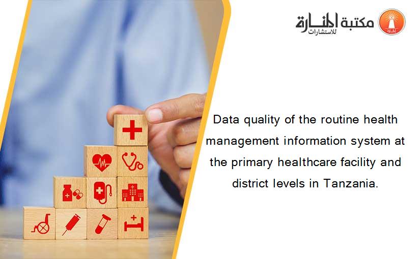 Data quality of the routine health management information system at the primary healthcare facility and district levels in Tanzania.