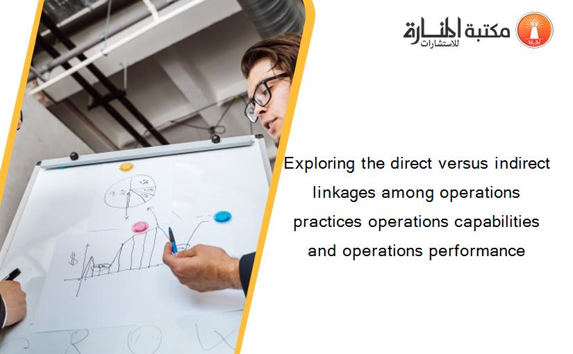 Exploring the direct versus indirect linkages among operations practices operations capabilities and operations performance