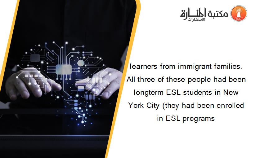 learners from immigrant families. All three of these people had been longterm ESL students in New York City (they had been enrolled in ESL programs