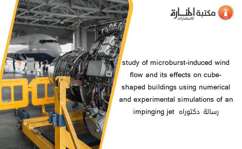 study of microburst-induced wind flow and its effects on cube-shaped buildings using numerical and experimental simulations of an impinging jet رسالة دكتوراه 235622