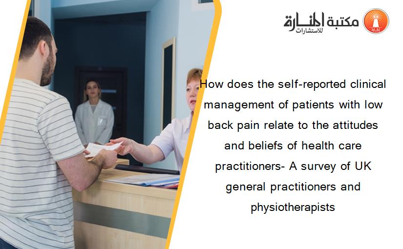 How does the self-reported clinical management of patients with low back pain relate to the attitudes and beliefs of health care practitioners- A survey of UK general practitioners and physiotherapists