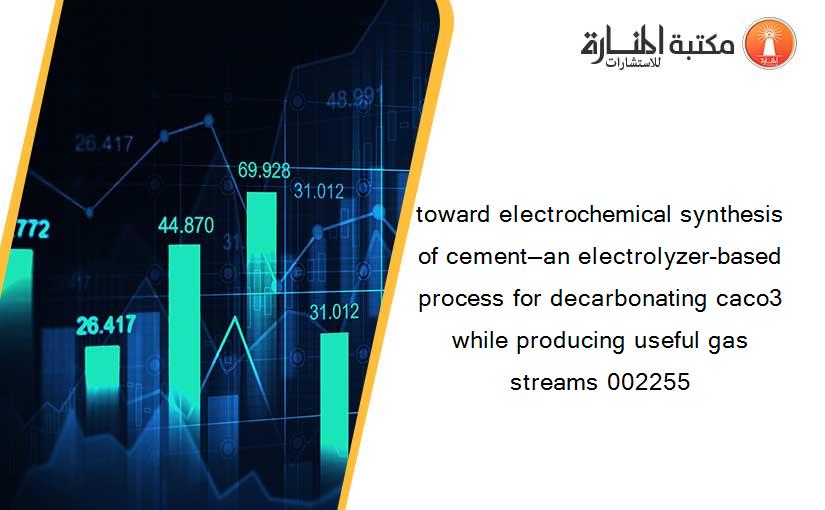 toward electrochemical synthesis of cement—an electrolyzer-based process for decarbonating caco3 while producing useful gas streams 002255