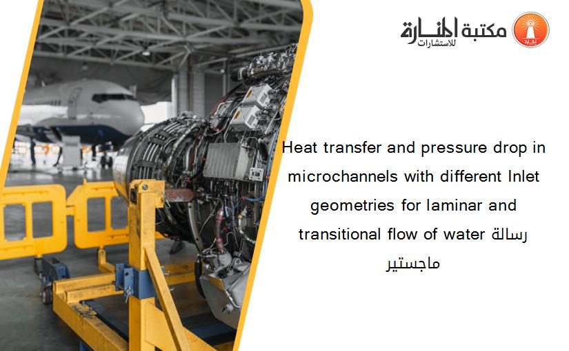 Heat transfer and pressure drop in microchannels with different Inlet geometries for laminar and transitional flow of waterرسالة ماجستير