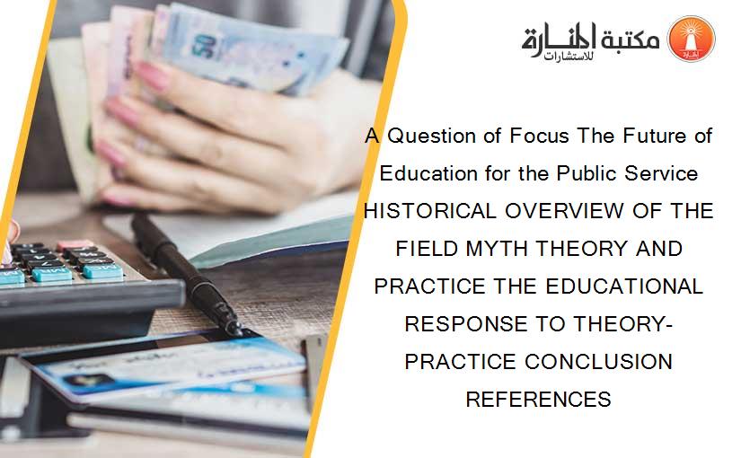 A Question of Focus The Future of Education for the Public Service HISTORICAL OVERVIEW OF THE FIELD MYTH THEORY AND PRACTICE THE EDUCATIONAL RESPONSE TO THEORY-PRACTICE CONCLUSION REFERENCES