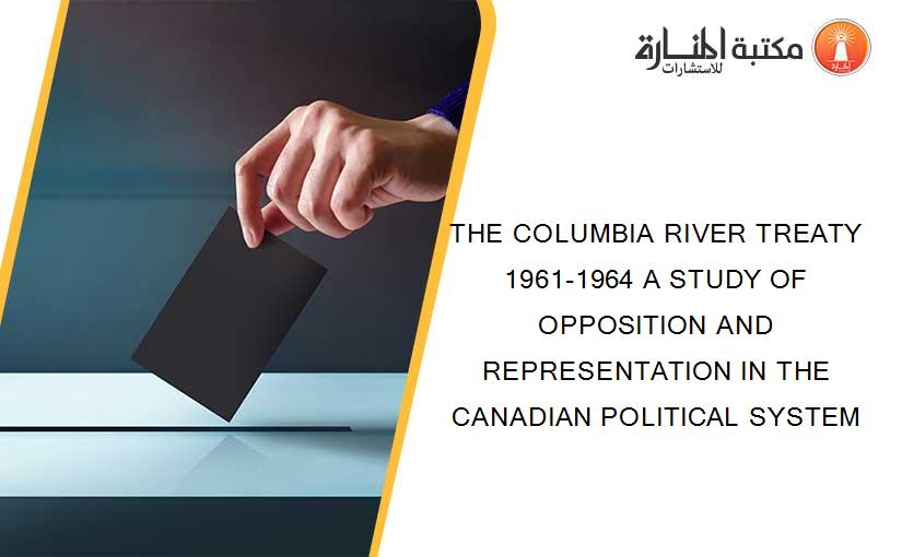 THE COLUMBIA RIVER TREATY 1961-1964 A STUDY OF OPPOSITION AND REPRESENTATION IN THE CANADIAN POLITICAL SYSTEM