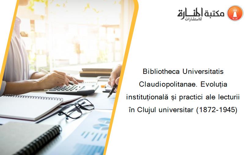 Bibliotheca Universitatis Claudiopolitanae. Evoluția instituțională și practici ale lecturii în Clujul universitar (1872-1945)