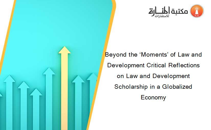 Beyond the ‘Moments’ of Law and Development Critical Reflections on Law and Development Scholarship in a Globalized Economy