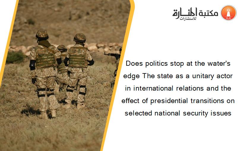Does politics stop at the water's edge The state as a unitary actor in international relations and the effect of presidential transitions on selected national security issues