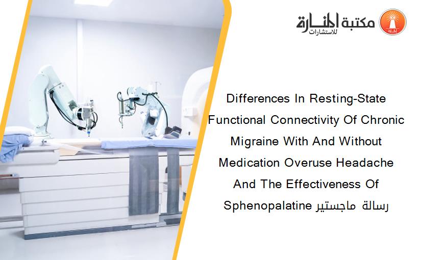 Differences In Resting-State Functional Connectivity Of Chronic Migraine With And Without Medication Overuse Headache And The Effectiveness Of Sphenopalatine رسالة ماجستير