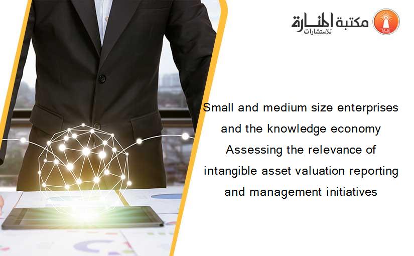 Small and medium size enterprises and the knowledge economy  Assessing the relevance of intangible asset valuation reporting and management initiatives
