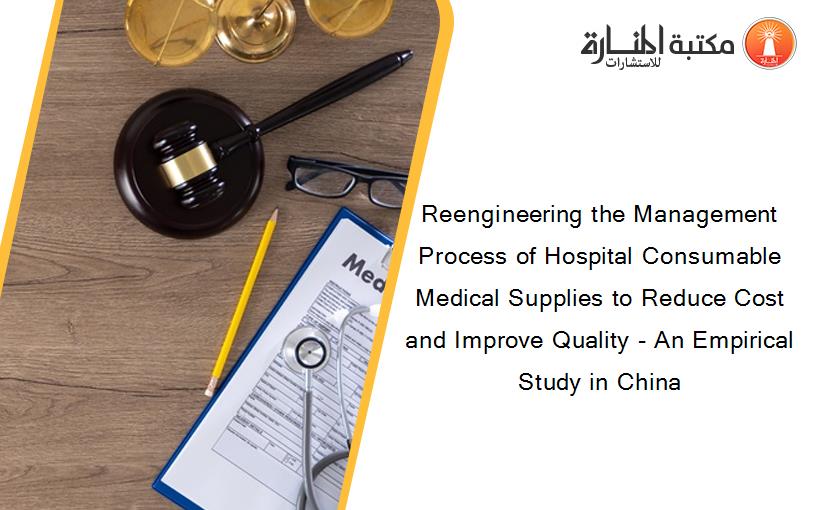 Reengineering the Management Process of Hospital Consumable Medical Supplies to Reduce Cost and Improve Quality - An Empirical Study in China