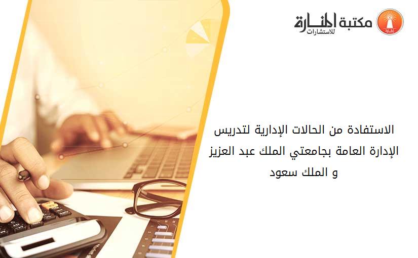 الاستفادة من الحالات الإدارية لتدريس الإدارة العامة بجامعتي الملك عبد العزيز و الملك سعود