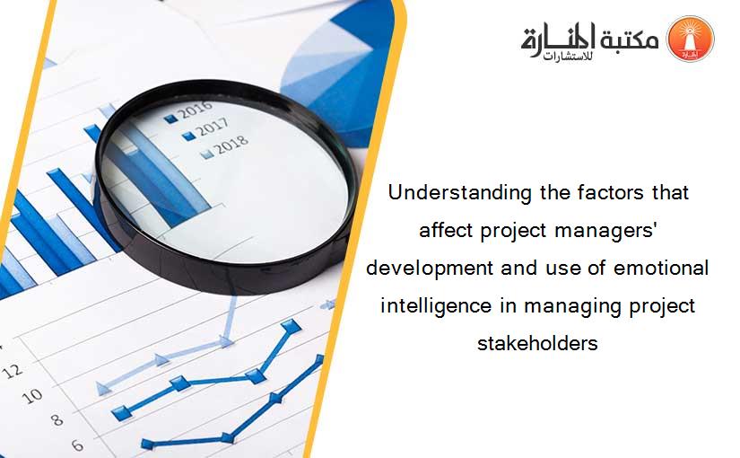 Understanding the factors that affect project managers' development and use of emotional intelligence in managing project stakeholders