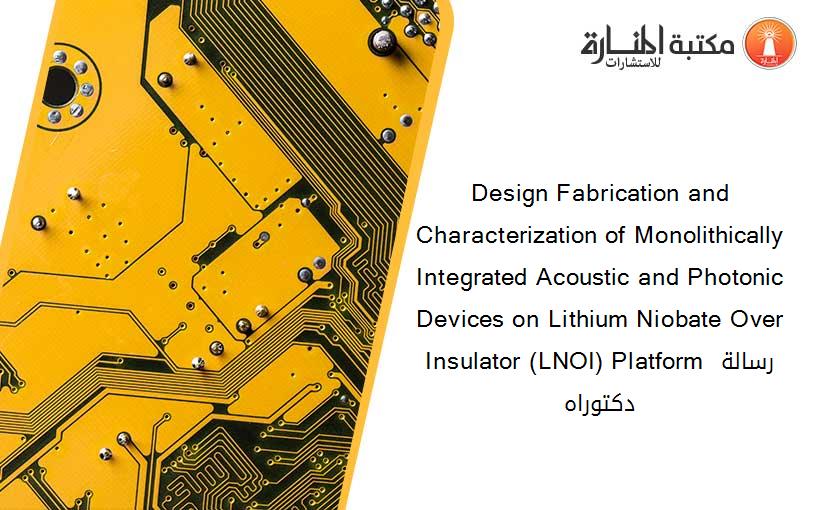 Design Fabrication and Characterization of Monolithically Integrated Acoustic and Photonic Devices on Lithium Niobate Over Insulator (LNOI) Platform رسالة دكتوراه