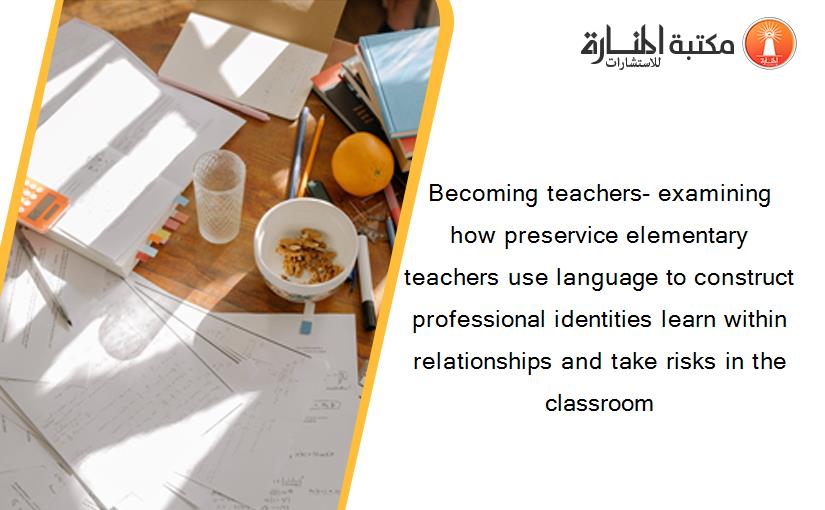 Becoming teachers- examining how preservice elementary teachers use language to construct professional identities learn within relationships and take risks in the classroom