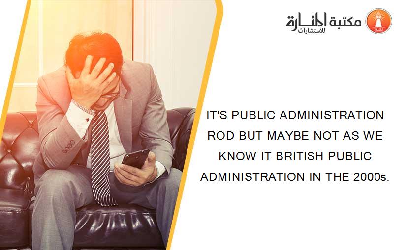 IT'S PUBLIC ADMINISTRATION ROD BUT MAYBE NOT AS WE KNOW IT BRITISH PUBLIC ADMINISTRATION IN THE 2000s.