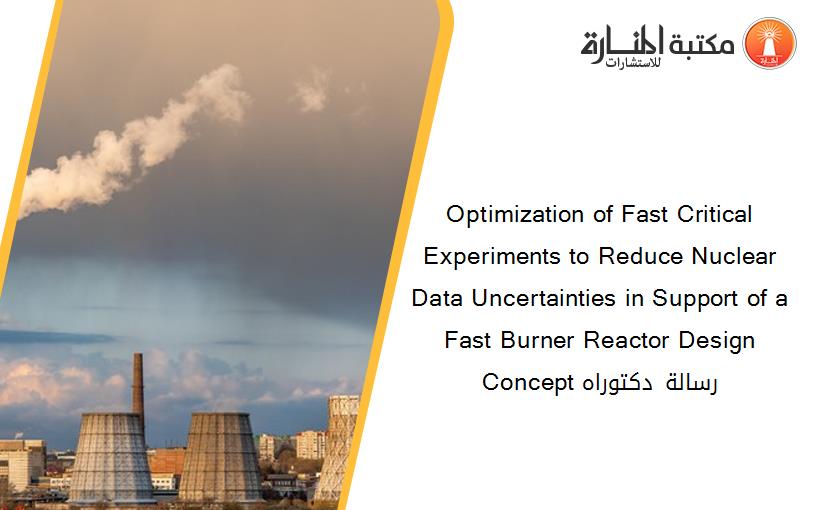 Optimization of Fast Critical Experiments to Reduce Nuclear Data Uncertainties in Support of a Fast Burner Reactor Design Concept رسالة دكتوراه