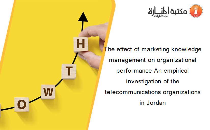 The effect of marketing knowledge management on organizational performance An empirical investigation of the telecommunications organizations in Jordan