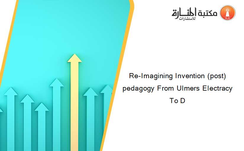 Re-Imagining Invention (post)pedagogy From Ulmers Electracy To D